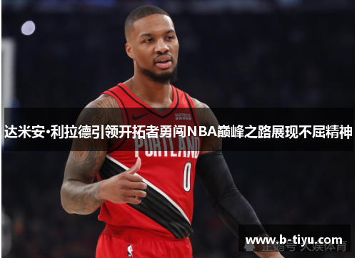 达米安·利拉德引领开拓者勇闯NBA巅峰之路展现不屈精神