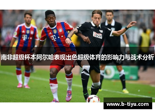 南非超级杯本阿尔哈表现出色超级体育的影响力与战术分析