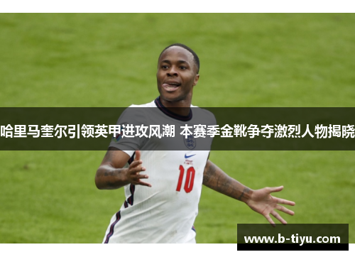 哈里马奎尔引领英甲进攻风潮 本赛季金靴争夺激烈人物揭晓