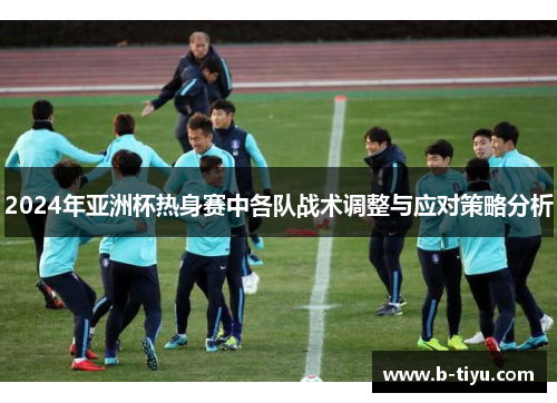 2024年亚洲杯热身赛中各队战术调整与应对策略分析