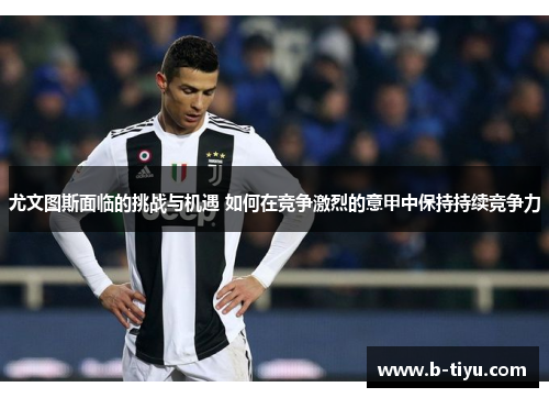 尤文图斯面临的挑战与机遇 如何在竞争激烈的意甲中保持持续竞争力