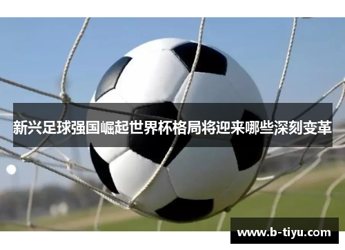 新兴足球强国崛起世界杯格局将迎来哪些深刻变革