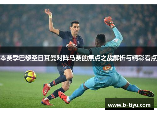 本赛季巴黎圣日耳曼对阵马赛的焦点之战解析与精彩看点