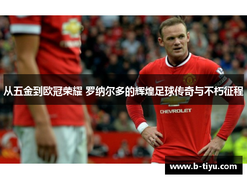 从五金到欧冠荣耀 罗纳尔多的辉煌足球传奇与不朽征程