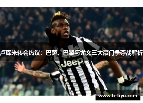 卢库米转会热议：巴萨、巴黎与尤文三大豪门争夺战解析