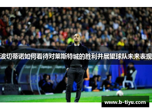 波切蒂诺如何看待对莱斯特城的胜利并展望球队未来表现