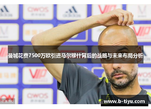 曼城花费7500万欧引进马尔穆什背后的战略与未来布局分析