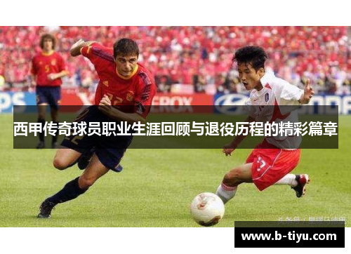 西甲传奇球员职业生涯回顾与退役历程的精彩篇章