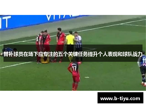 替补球员在场下应专注的五个关键任务提升个人表现和球队战力