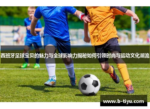 西班牙足球宝贝的魅力与全球影响力揭秘如何引领时尚与运动文化潮流