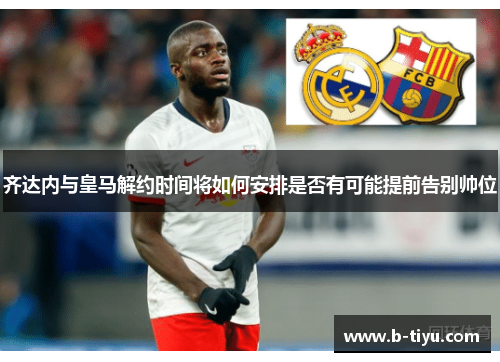 齐达内与皇马解约时间将如何安排是否有可能提前告别帅位