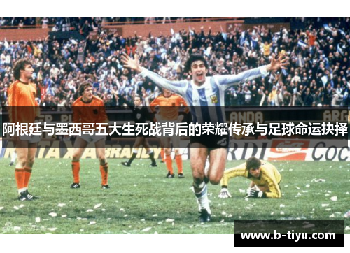 阿根廷与墨西哥五大生死战背后的荣耀传承与足球命运抉择