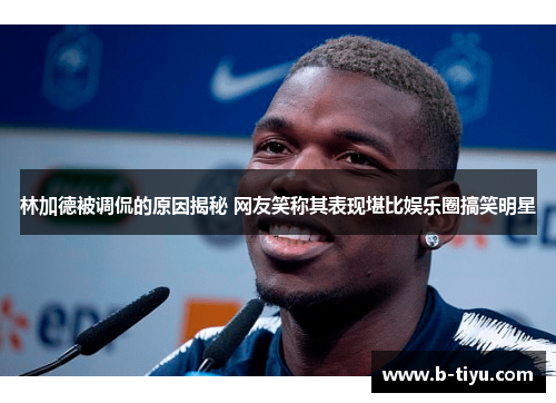 林加德被调侃的原因揭秘 网友笑称其表现堪比娱乐圈搞笑明星