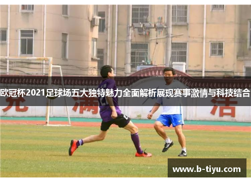 欧冠杯2021足球场五大独特魅力全面解析展现赛事激情与科技结合