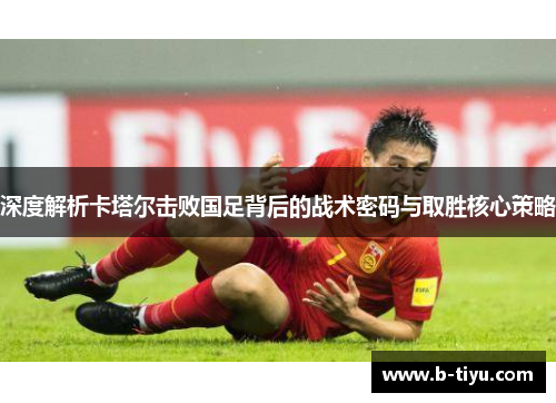 深度解析卡塔尔击败国足背后的战术密码与取胜核心策略
